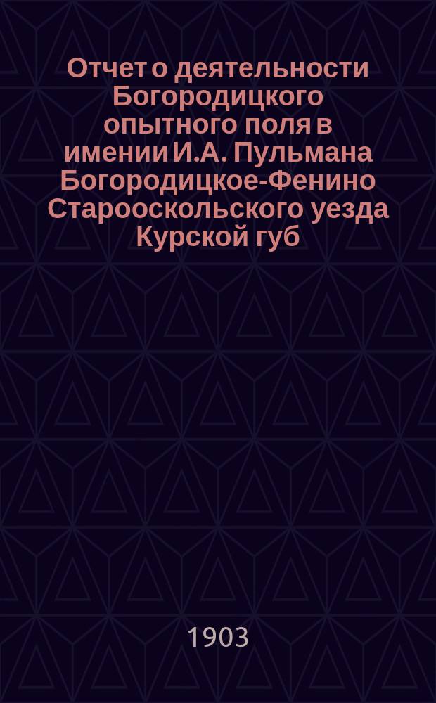 Отчет о деятельности Богородицкого опытного поля в имении И.А. Пульмана Богородицкое-Фенино Старооскольского уезда Курской губ. ... в 1902 году