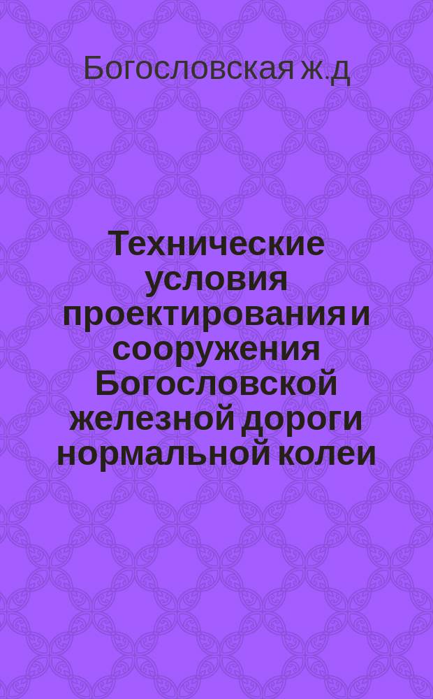 Технические условия проектирования и сооружения Богословской железной дороги нормальной колеи : (Испр. согласно условиям, утв. со введением всех сделанных Инженер. сов. изменений)