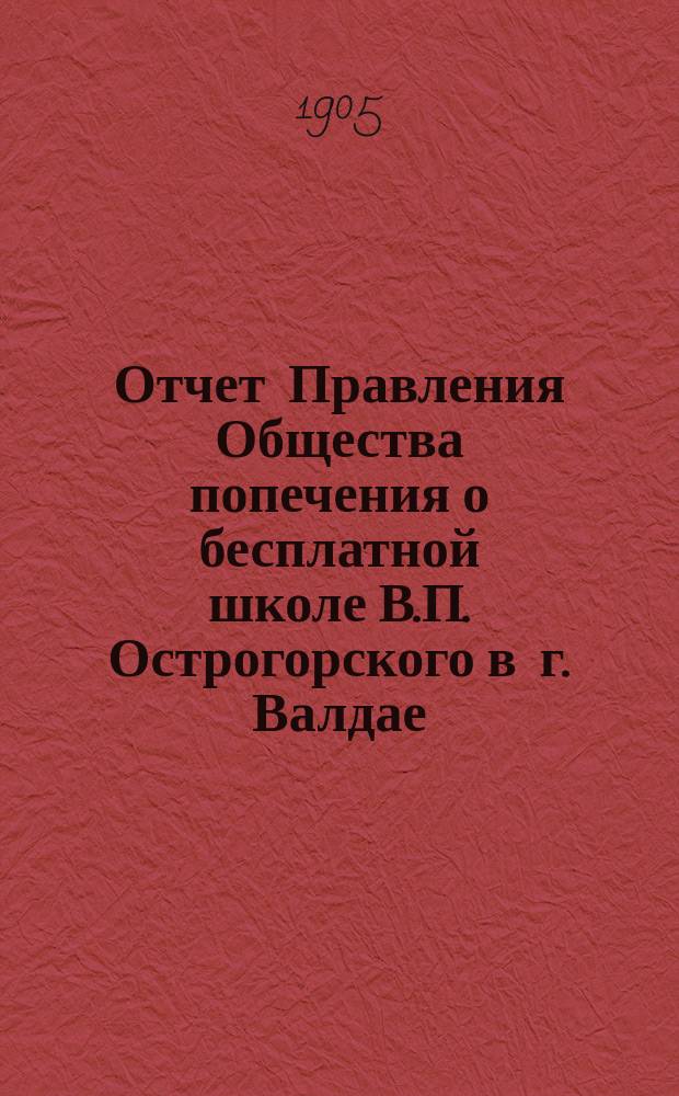 Отчет Правления Общества попечения о бесплатной школе В.П. Острогорского в г. Валдае, Новгородской губернии... ... за время с 1 января 1904 г. по 1 января 1905 г.
