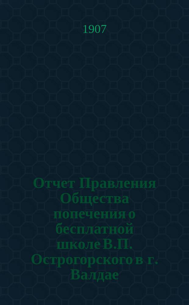 Отчет Правления Общества попечения о бесплатной школе В.П. Острогорского в г. Валдае, Новгородской губернии... ... за время с 1 января 1906 г. по 1 января 1907 г.