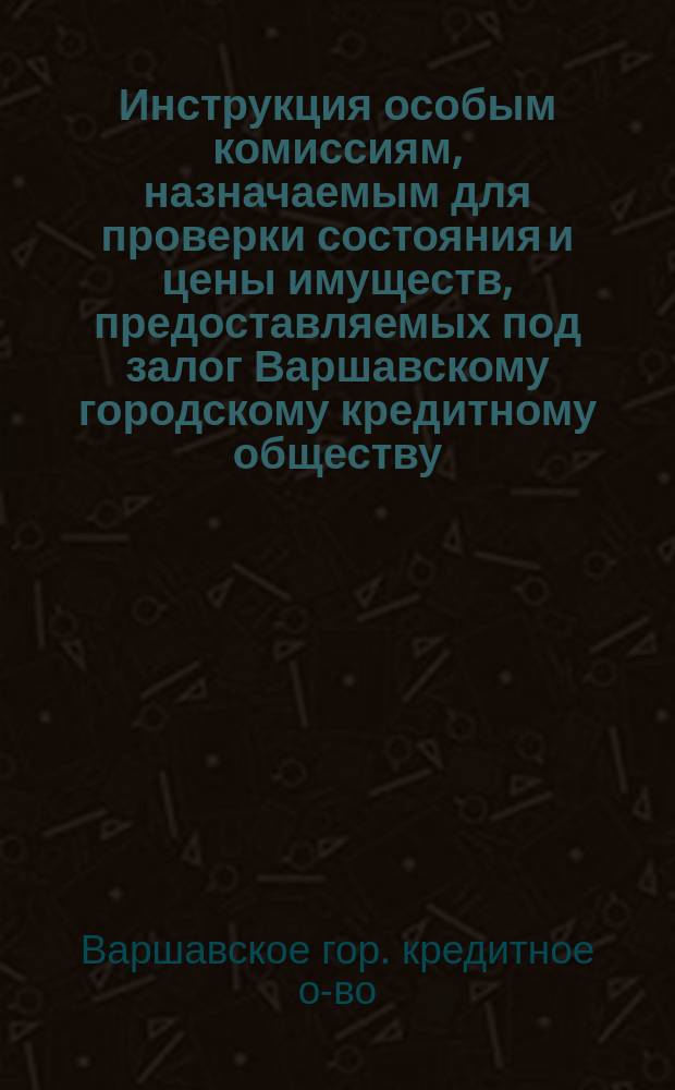 Инструкция особым комиссиям, назначаемым для проверки состояния и цены имуществ, предоставляемых под залог Варшавскому городскому кредитному обществу : С изм. и доп.