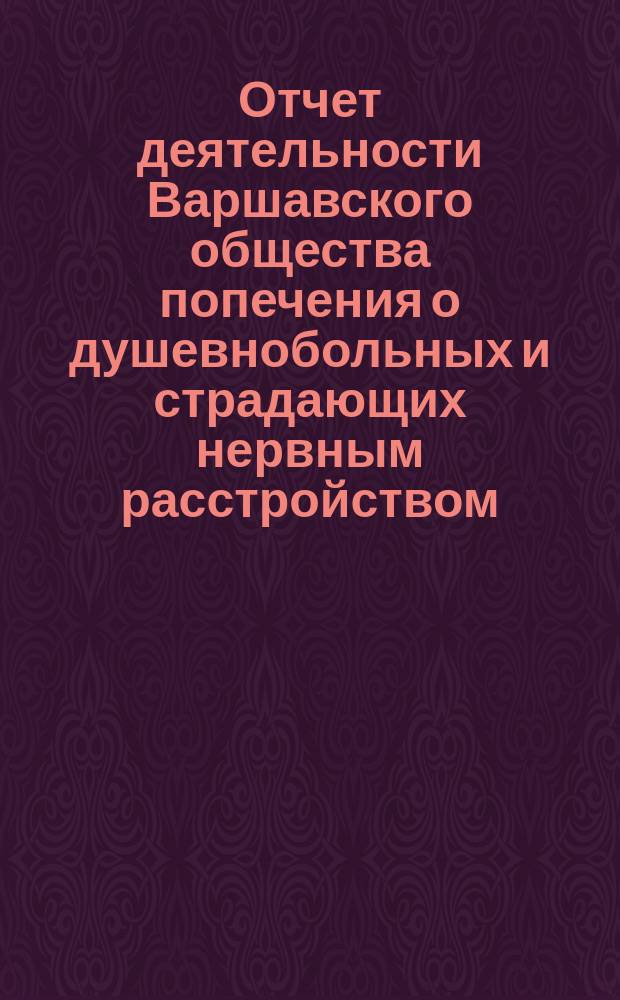 Отчет деятельности Варшавского общества попечения о душевнобольных и страдающих нервным расстройством... ... со дня основания Общества по 31 декабря 1902 г.