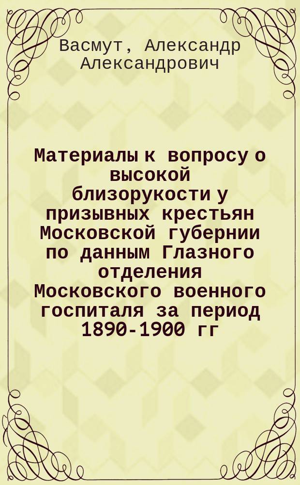 Материалы к вопросу о высокой близорукости у призывных крестьян Московской губернии по данным Глазного отделения Московского военного госпиталя за период 1890-1900 гг. : Дис. на степ. д-ра мед. А.А. Васмута