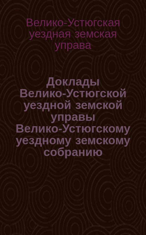 Доклады Велико-Устюгской уездной земской управы Велико-Устюгскому уездному земскому собранию...