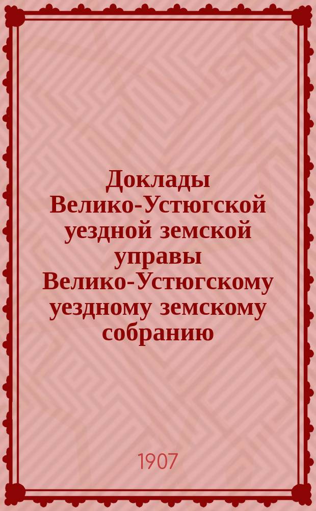 Доклады Велико-Устюгской уездной земской управы Велико-Устюгскому уездному земскому собранию... очередной сессии 1906 года : очередной сессии 1906 года, касающиеся финансового положения уездного земства. Сметы с приложениями и раскладка земского сбора на 1907 год и свод постановлений собрания по этим вопросам