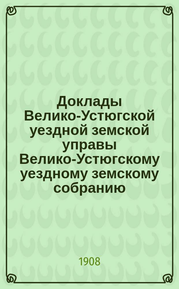 Доклады Велико-Устюгской уездной земской управы Велико-Устюгскому уездному земскому собранию... очередной сессии 1907 года : очередной сессии 1907 года и другие бумаги по народному образованию и свод состоявшихся по ним постановлений собрания