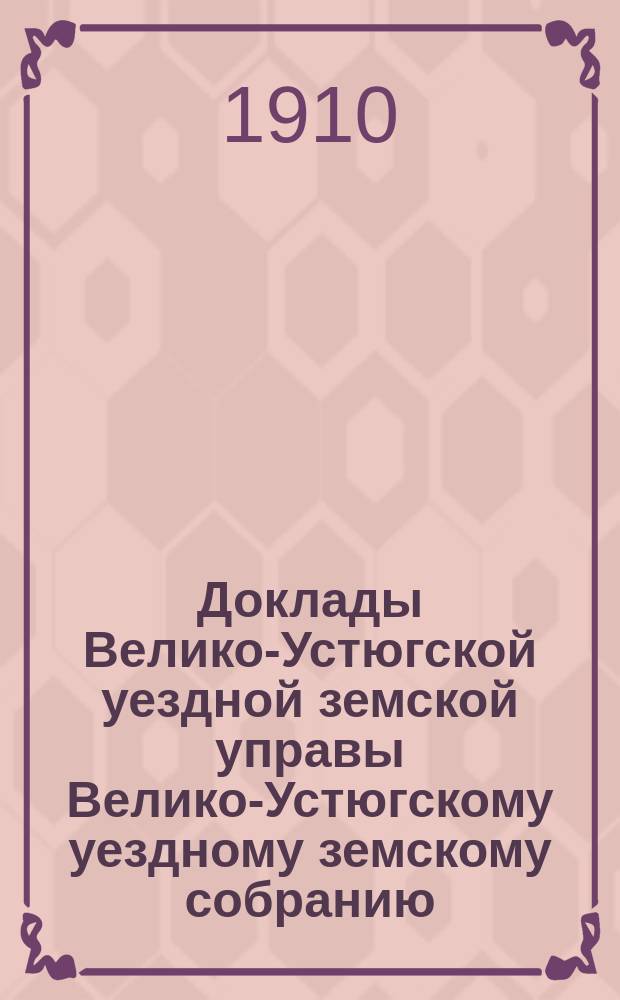 Доклады Велико-Устюгской уездной земской управы Велико-Устюгскому уездному земскому собранию... очередной сессии 1909 года : очередной сессии 1909 года