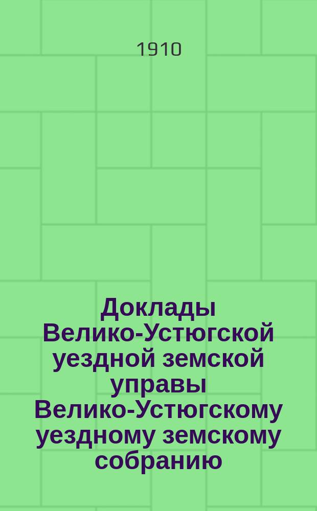 Доклады Велико-Устюгской уездной земской управы Велико-Устюгскому уездному земскому собранию... очередной сессии 1910 года