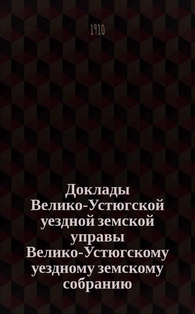 Доклады Велико-Устюгской уездной земской управы Велико-Устюгскому уездному земскому собранию... очередной сессии 1910 года