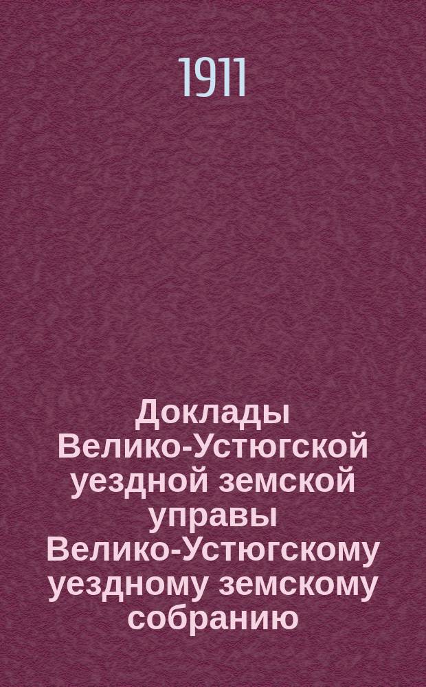 Доклады Велико-Устюгской уездной земской управы Велико-Устюгскому уездному земскому собранию... очередной сессии 1911 года