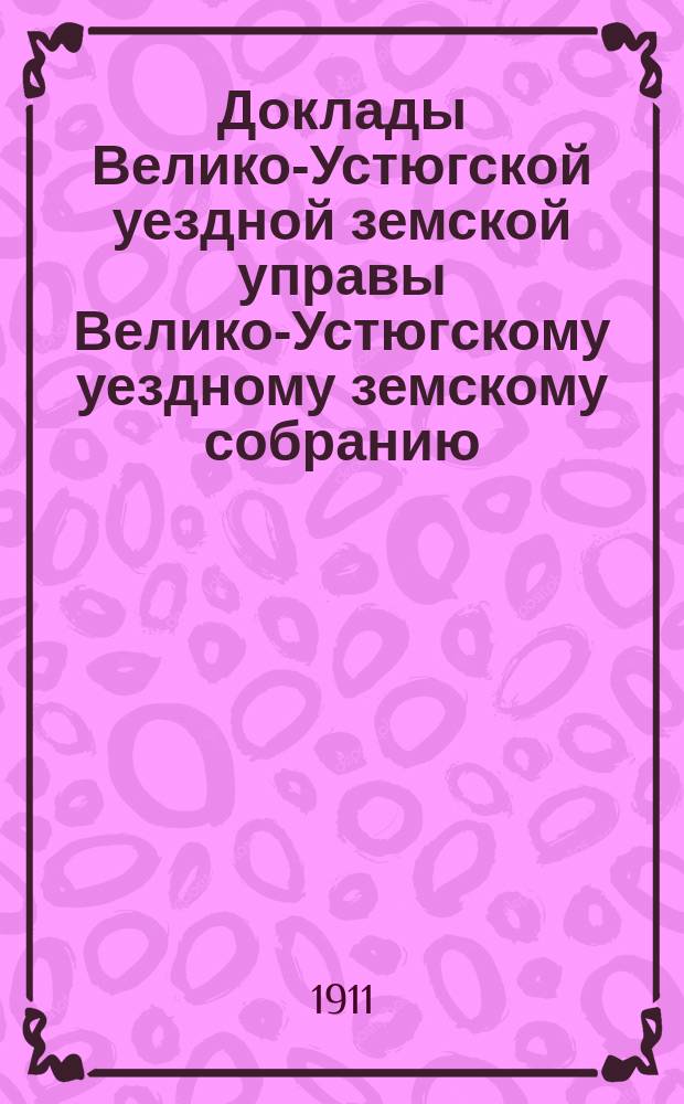 Доклады Велико-Устюгской уездной земской управы Велико-Устюгскому уездному земскому собранию... очередной сессии 1911 года