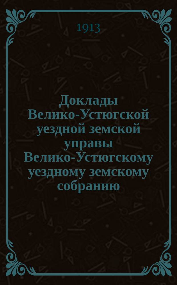 Доклады Велико-Устюгской уездной земской управы Велико-Устюгскому уездному земскому собранию... очередной сессии 1913 года