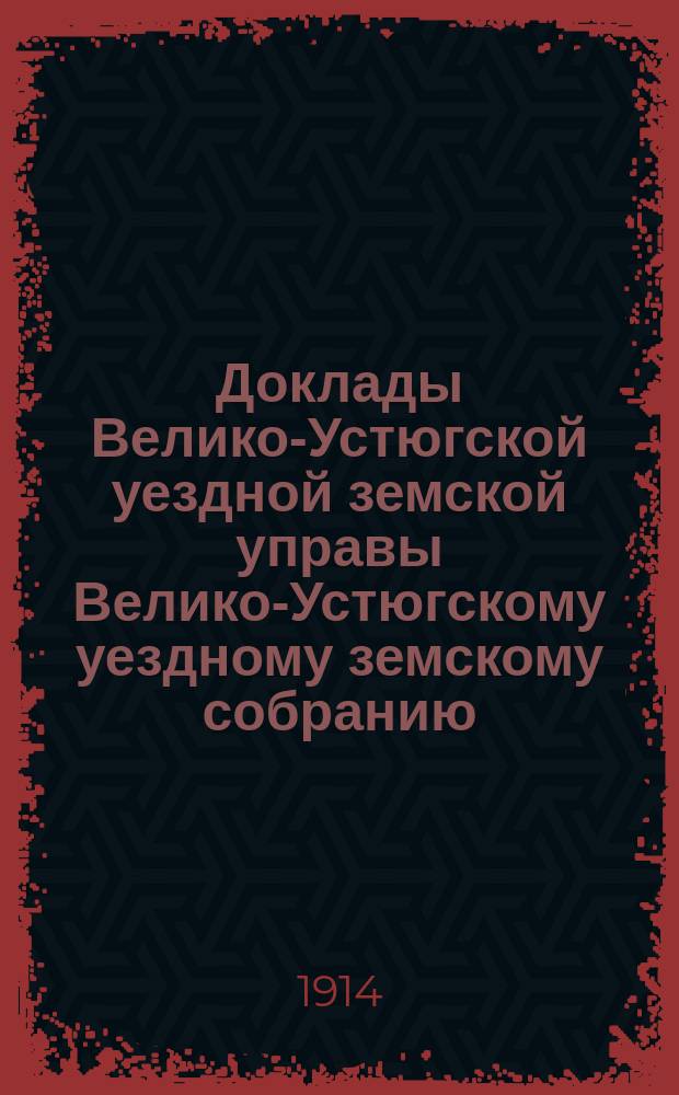 Доклады Велико-Устюгской уездной земской управы Велико-Устюгскому уездному земскому собранию... очередной сессии 1914 года