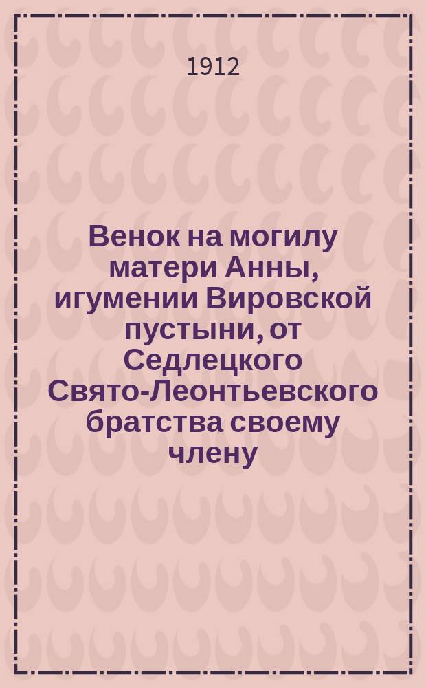 Венок на могилу матери Анны, игумении Вировской пустыни, от Седлецкого Свято-Леонтьевского братства своему члену : Сб.