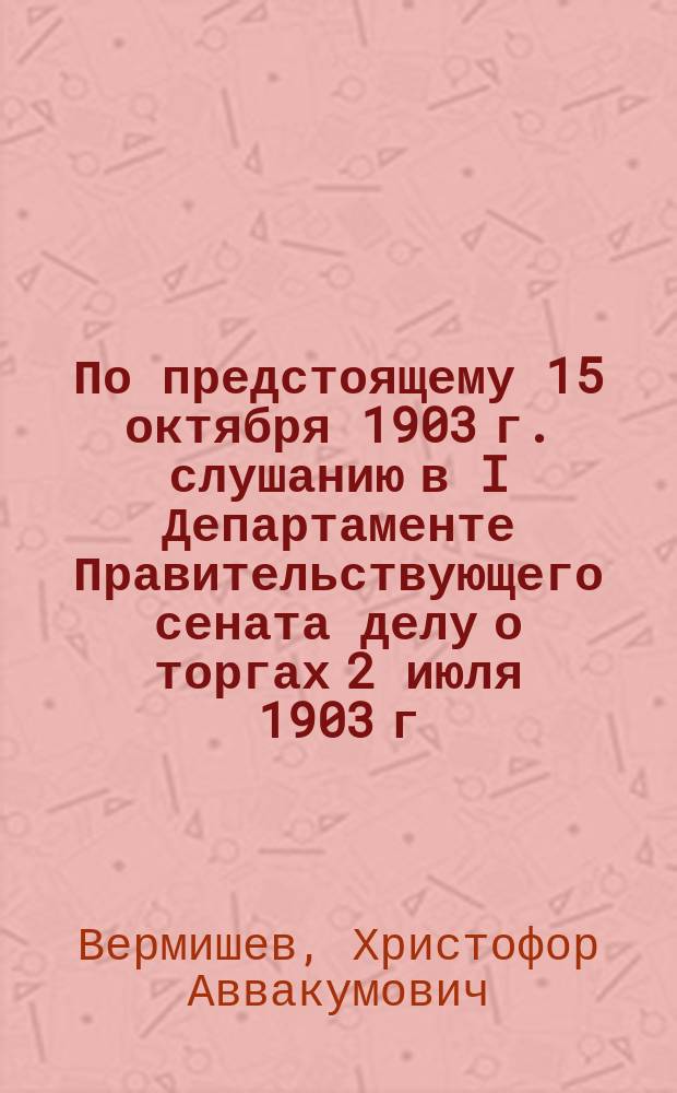 По предстоящему 15 октября 1903 г. слушанию в I Департаменте Правительствующего сената делу о торгах 2 июля 1903 г. на участки нефтеносной земли на Биби-Эйбатской площади, Бакинской губернии, докладная записка поверенного Правления Нефтепромышленного и торгового общества "А.И. Монташев и К°", кандидата сельского хозяйства Христофора Аввакумовича Вермишева