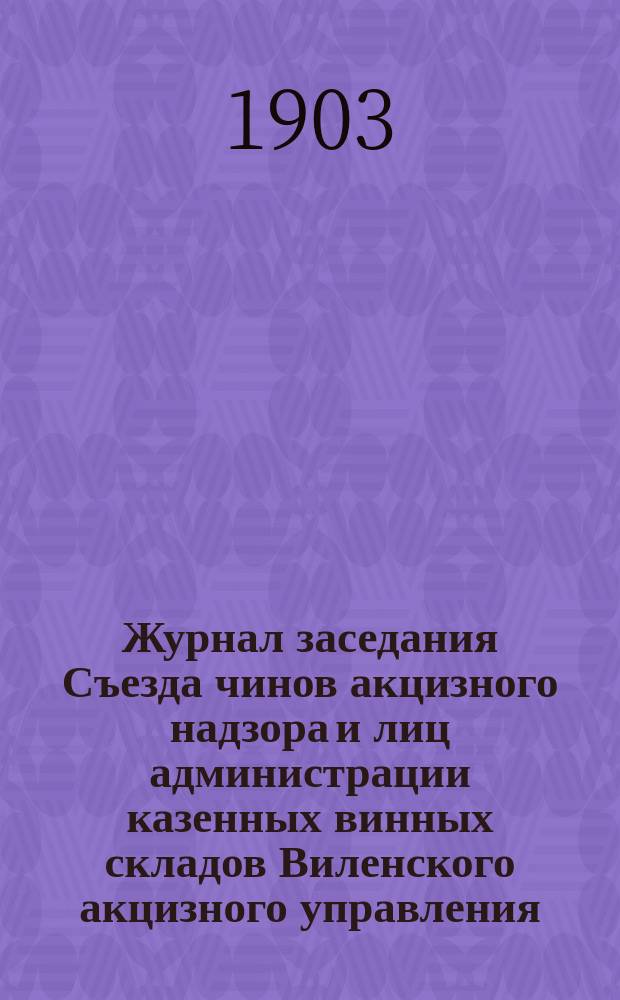 Журнал заседания Съезда чинов акцизного надзора и лиц администрации казенных винных складов Виленского акцизного управления : 19-22 апр. 1903 г