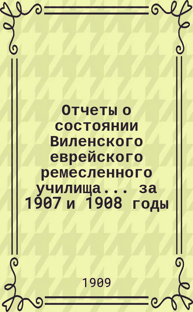 Отчеты о состоянии Виленского еврейского ремесленного училища ... за 1907 и 1908 годы : за 1907 и 1908 годы и краткий исторический обзор о деятельности училища за время с 1892-1908 год