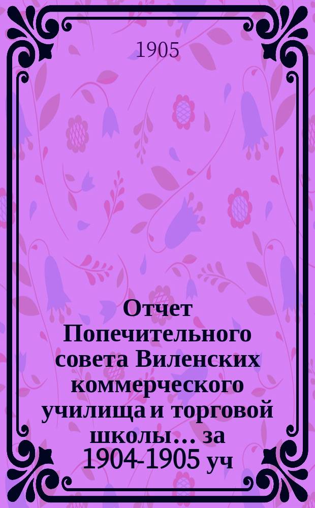 Отчет Попечительного совета Виленских коммерческого училища и торговой школы... за 1904-1905 уч. год