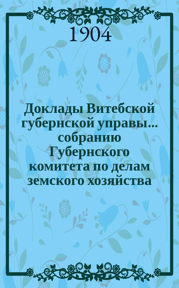 Доклады Витебской губернской управы... собранию Губернского комитета по делам земского хозяйства... обыкновенному... 29 и 30 апреля 1904 г.