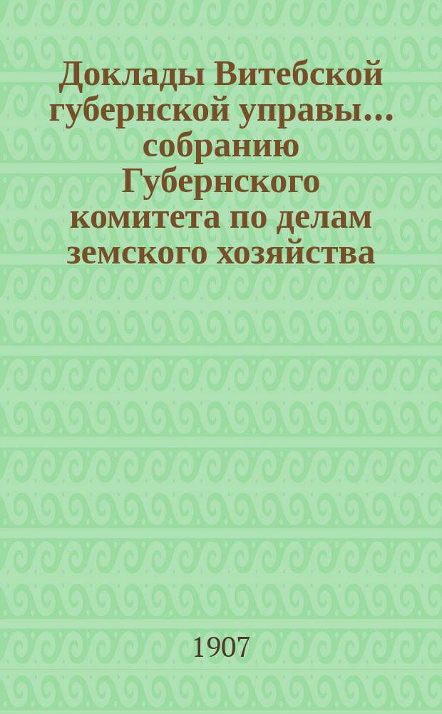 Доклады Витебской губернской управы... собранию Губернского комитета по делам земского хозяйства... обыкновенному... 1907 г.