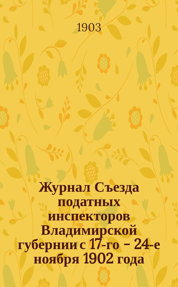 Журнал Съезда податных инспекторов Владимирской губернии с 17-го - 24-е ноября 1902 года : С прил.