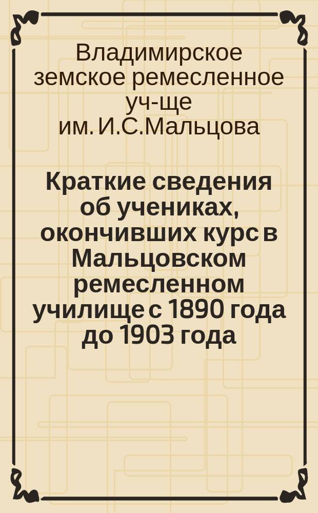 Краткие сведения об учениках, окончивших курс в Мальцовском ремесленном училище с 1890 года до 1903 года (первых четырнадцати выпусков)