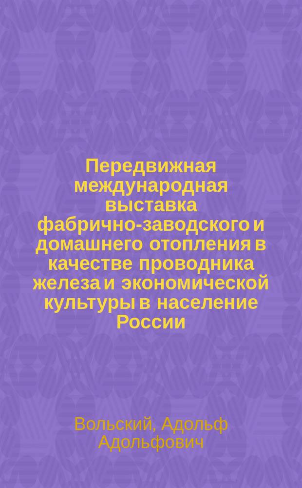 Передвижная международная выставка фабрично-заводского и домашнего отопления в качестве проводника железа и экономической культуры в население России : Сообщ. Горн. инж. А.А. Вольского на Съезде для выработки мероприятий к возмож. широкому распространению железа в России во всех его применениях