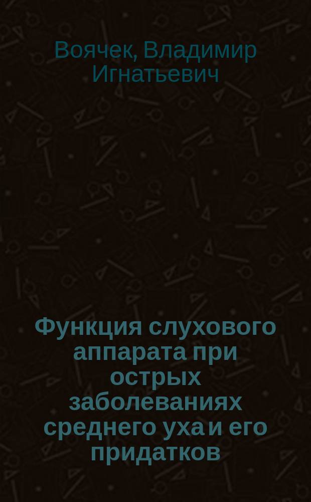Функция слухового аппарата при острых заболеваниях среднего уха и его придатков : Дис. на степ. д-ра мед. В.И. Воячека