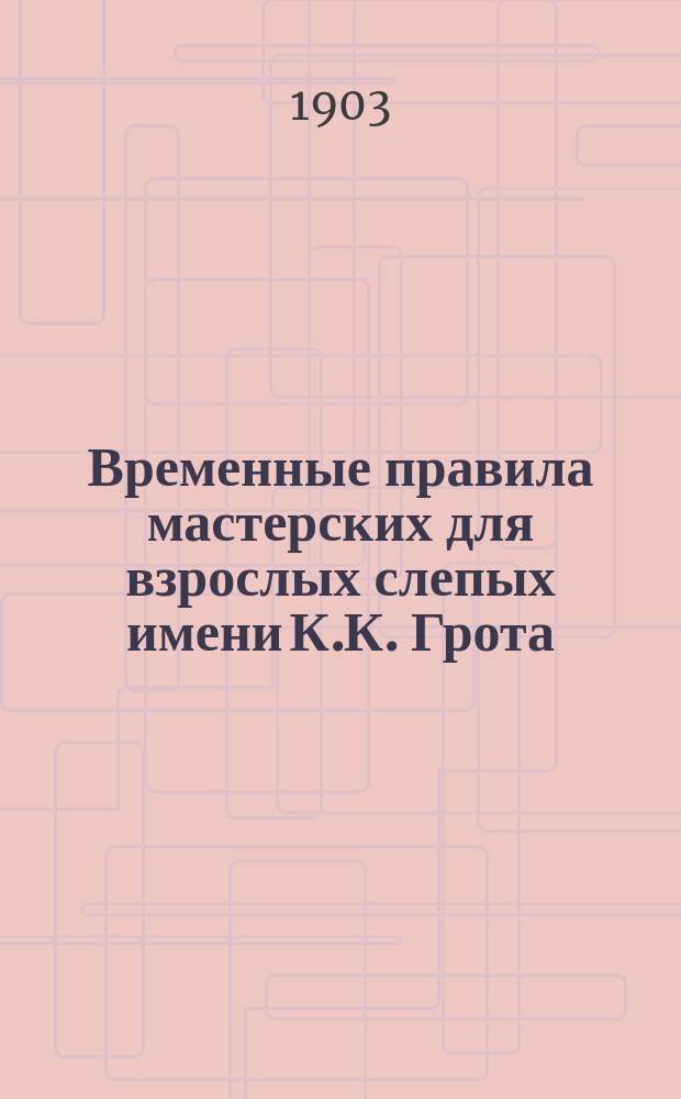 Временные правила мастерских для взрослых слепых имени К.К. Грота : Утв. Советом попечительства имп. Марии Александровны о слепых в заседании 24 февр. 1903 г