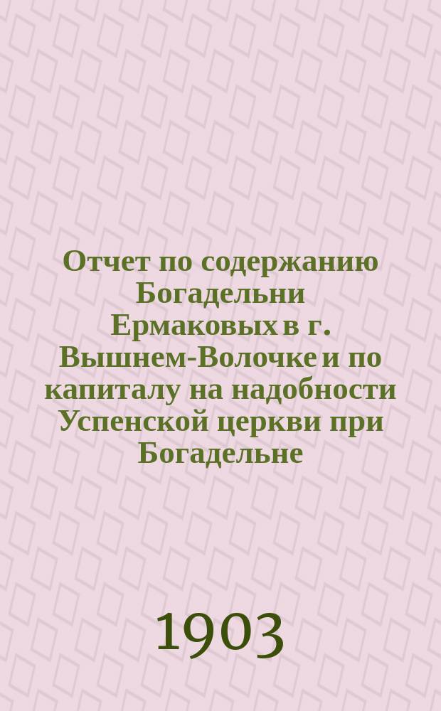 Отчет по содержанию Богадельни Ермаковых в г. Вышнем-Волочке и по капиталу на надобности Успенской церкви при Богадельне...