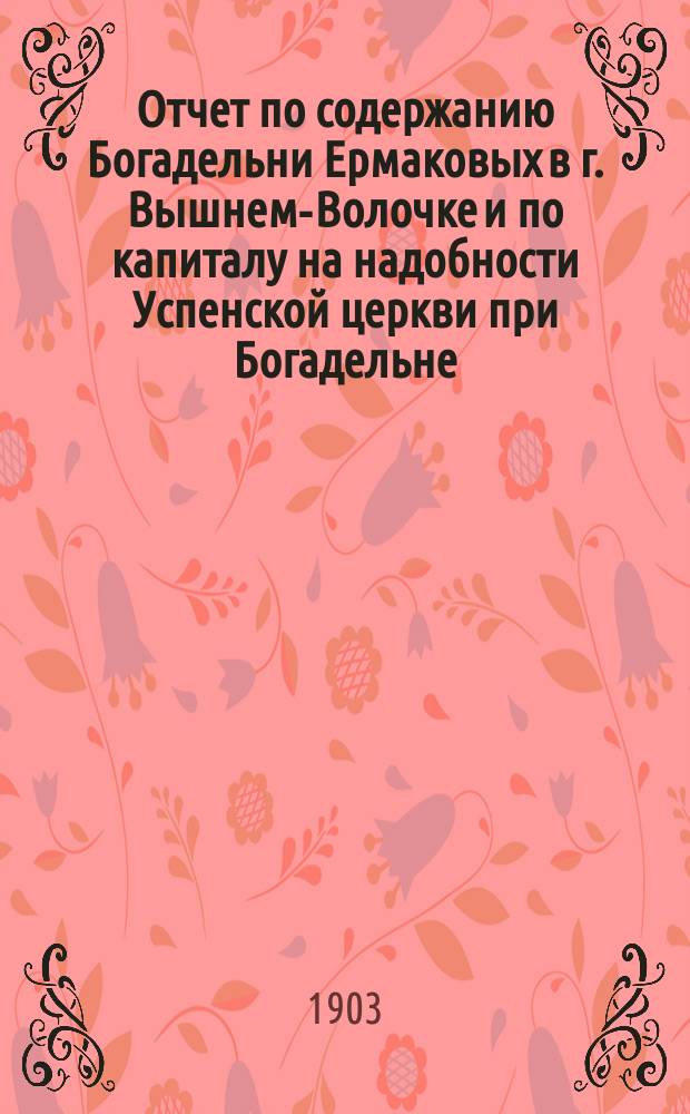 Отчет по содержанию Богадельни Ермаковых в г. Вышнем-Волочке и по капиталу на надобности Успенской церкви при Богадельне... ... за 1902 г.