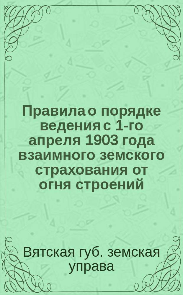 Правила о порядке ведения с 1-го апреля 1903 года взаимного земского страхования от огня строений, находящихся в городах Вятской губернии : Добр. страхование в городах