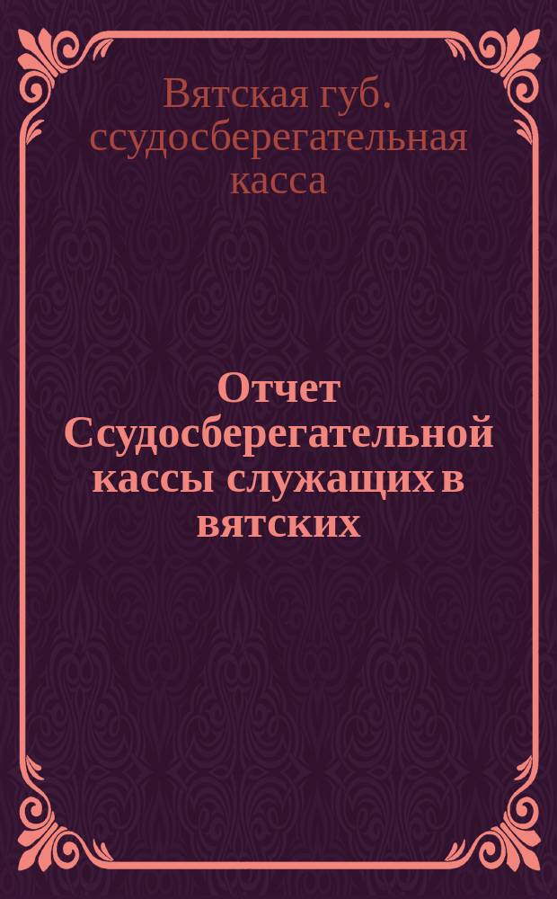 Отчет Ссудосберегательной кассы служащих в вятских: Губернском присутствии, Уездном съезде, Уездной земской управе, Городском и Уездном полицейских управлениях и Канцелярии Уездного по воинской повинности присутствия...