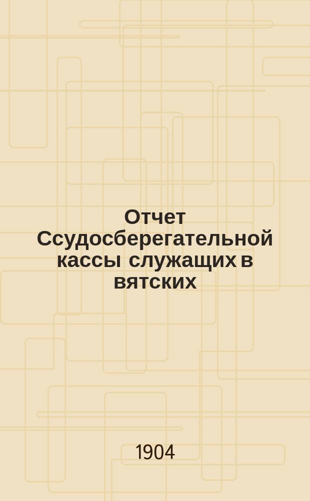 Отчет Ссудосберегательной кассы служащих в вятских: Губернском присутствии, Уездном съезде, Уездной земской управе, Городском и Уездном полицейских управлениях и Канцелярии Уездного по воинской повинности присутствия... ... за 1903 год