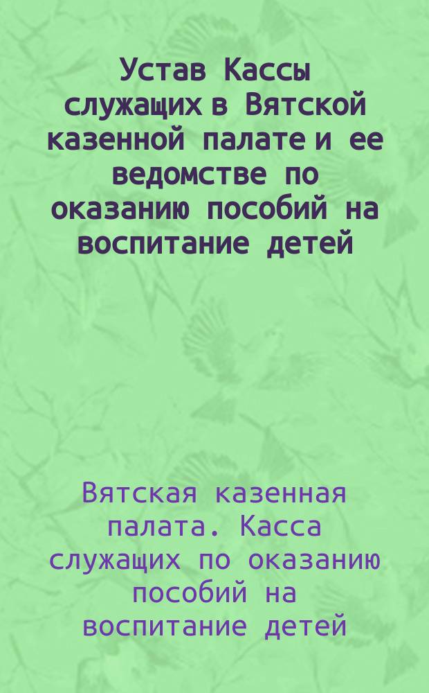 Устав Кассы служащих в Вятской казенной палате и ее ведомстве по оказанию пособий на воспитание детей : Проект