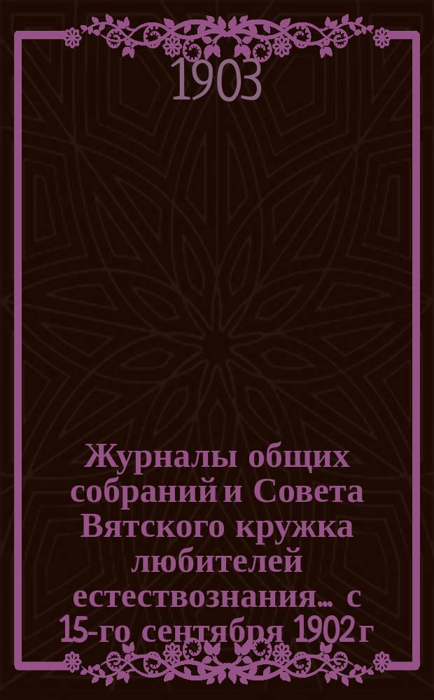 Журналы общих собраний и Совета Вятского кружка любителей естествознания... ... с 15-го сентября 1902 г. по январь 1903 года