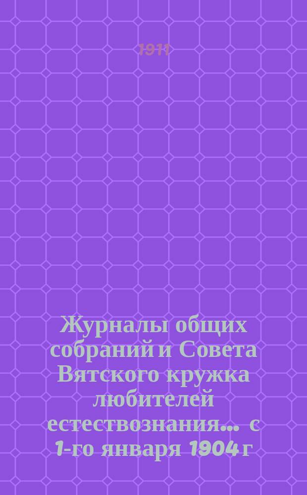 Журналы общих собраний и Совета Вятского кружка любителей естествознания... ... с 1-го января 1904 г. по 1-е января 1911 г.