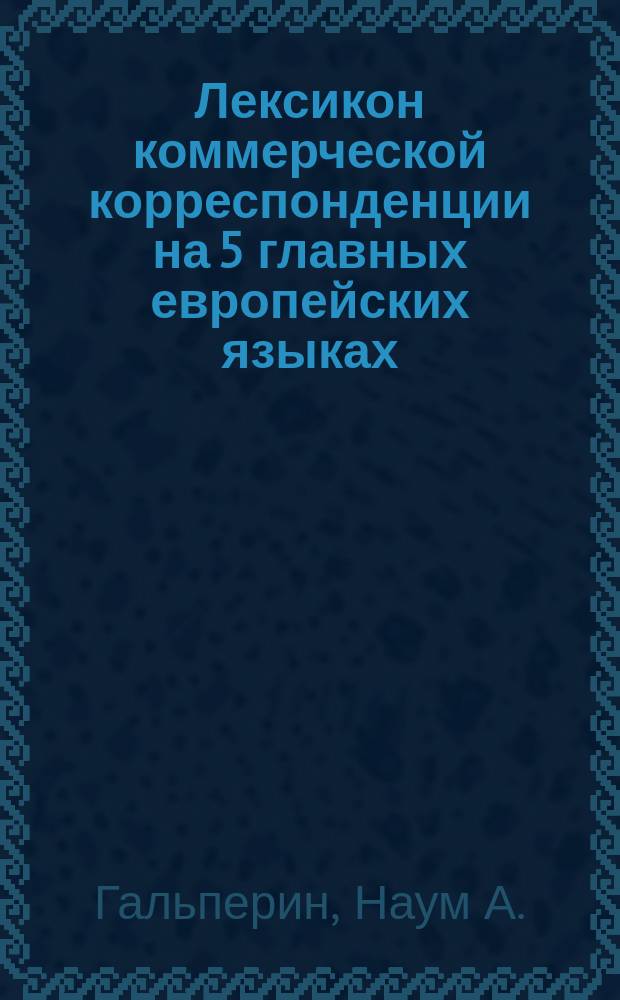 Лексикон коммерческой корреспонденции на 5 главных европейских языках: русском, немецком, французском, английском и итальянском : Практ. руководство для основат. изуч. коммерч. корреспонденции : 25 вып., 2 т. : Пер. и обраб. для русских по лучш. иностр. источникам (G. Bienemann, G. Cattaneo, Rud. Ehrenberg, L.F. Huber, M. Scheck). Т. 1-