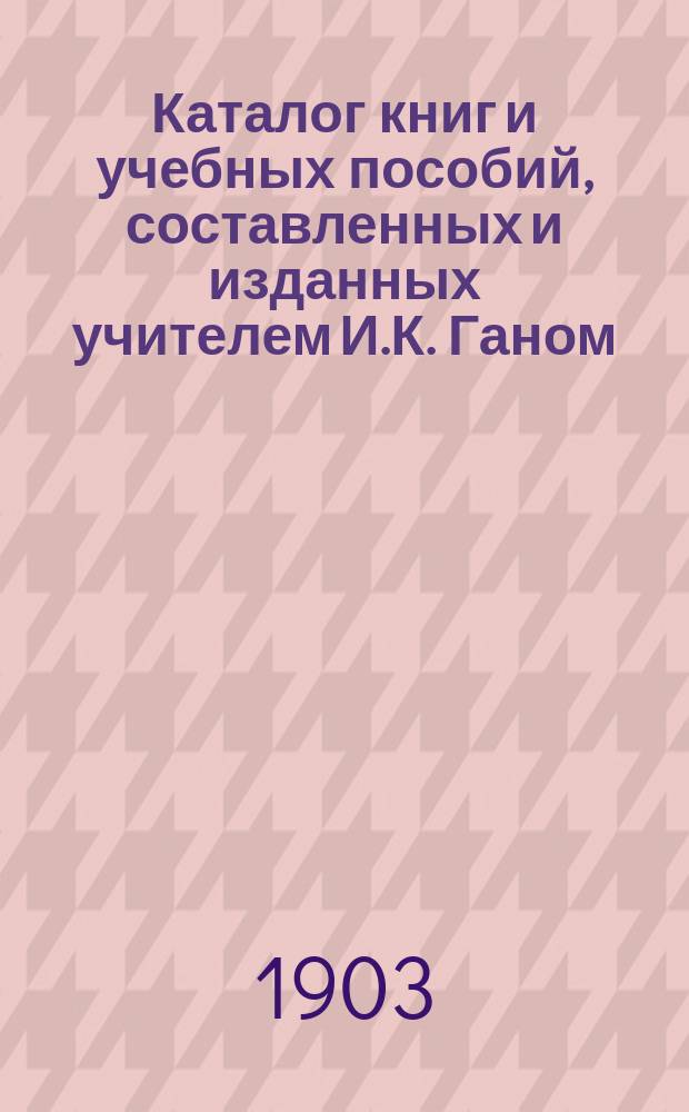 Каталог книг и учебных пособий, составленных и изданных учителем И.К. Ганом