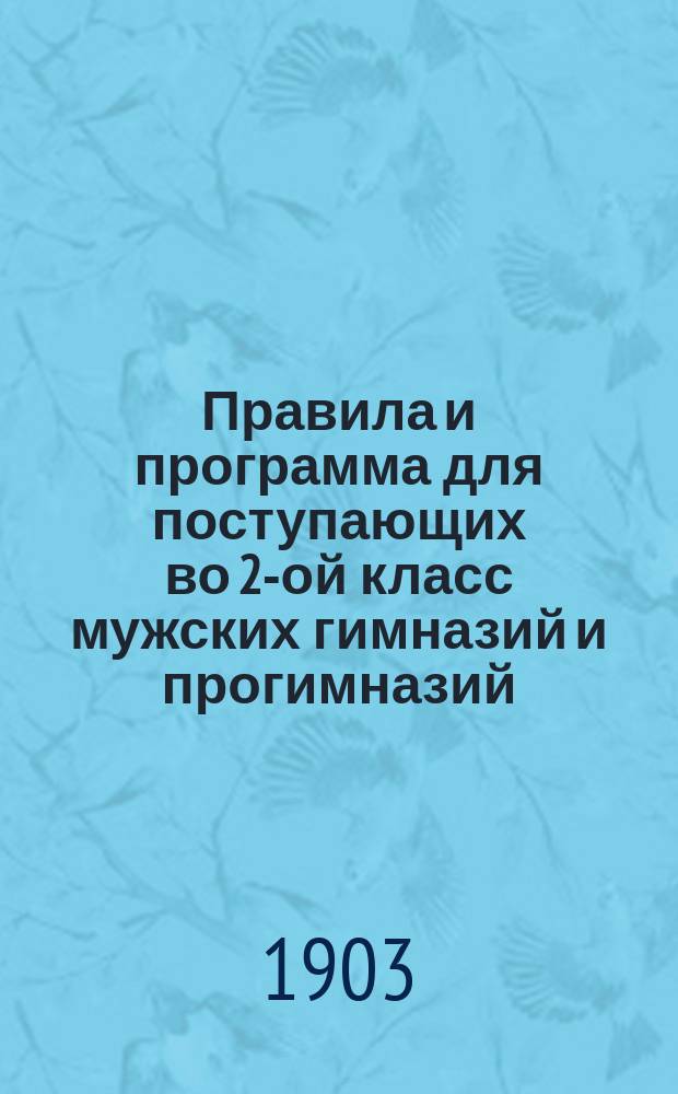 Правила и программа для поступающих во 2-ой класс мужских гимназий и прогимназий : С позднейшими доп. и разъясн. М-ва нар. прос. по 25 марта 1903 г