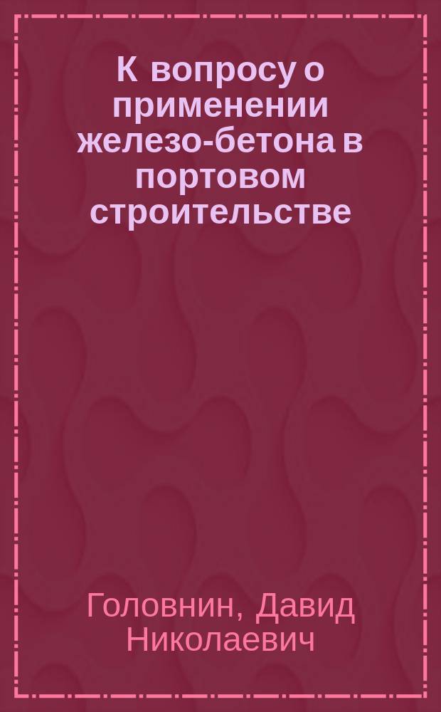 К вопросу о применении железо-бетона в портовом строительстве : Докл. инж. пут. сообщ. Д.Н. Головнина на Съезде для выраб. мероприятий к возмож. широкому распространению железа в России во всех его применениях