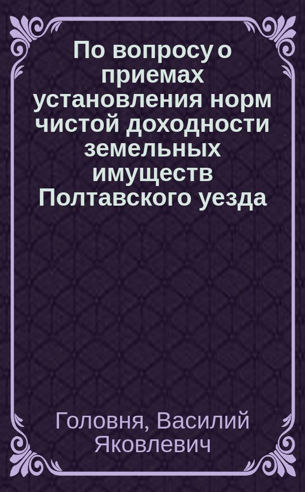 По вопросу о приемах установления норм чистой доходности земельных имуществ Полтавского уезда : Мнение гл. Полтавской губ. зем. управы В.Я. Головни