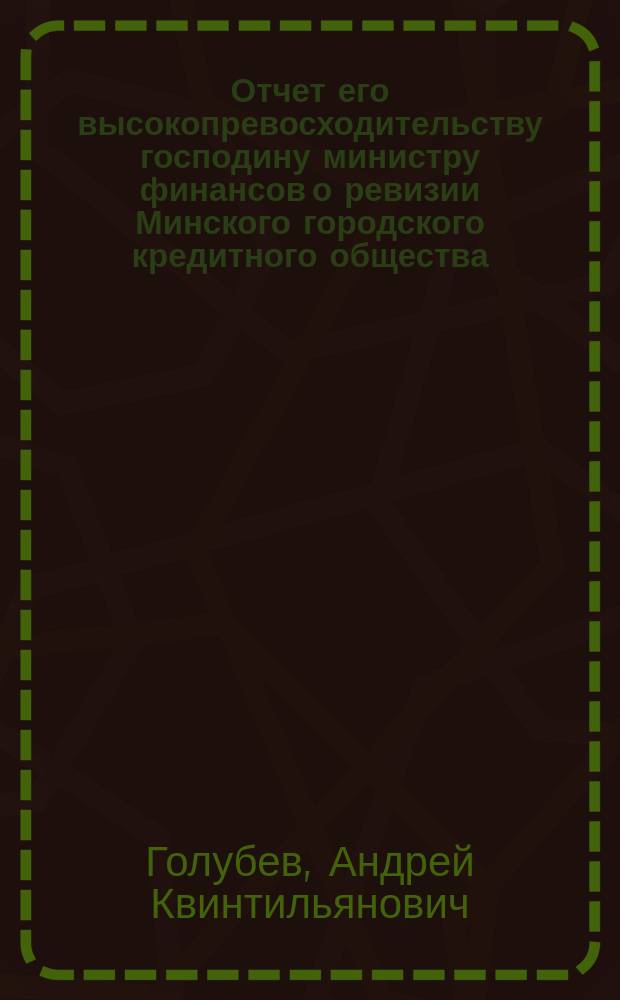 Отчет его высокопревосходительству господину министру финансов о ревизии Минского городского кредитного общества, произведенной с 23 января по 4 февраля 1903 г., чиновником особых поручений Министерства финансов, действительным статским советником А. Голубевым