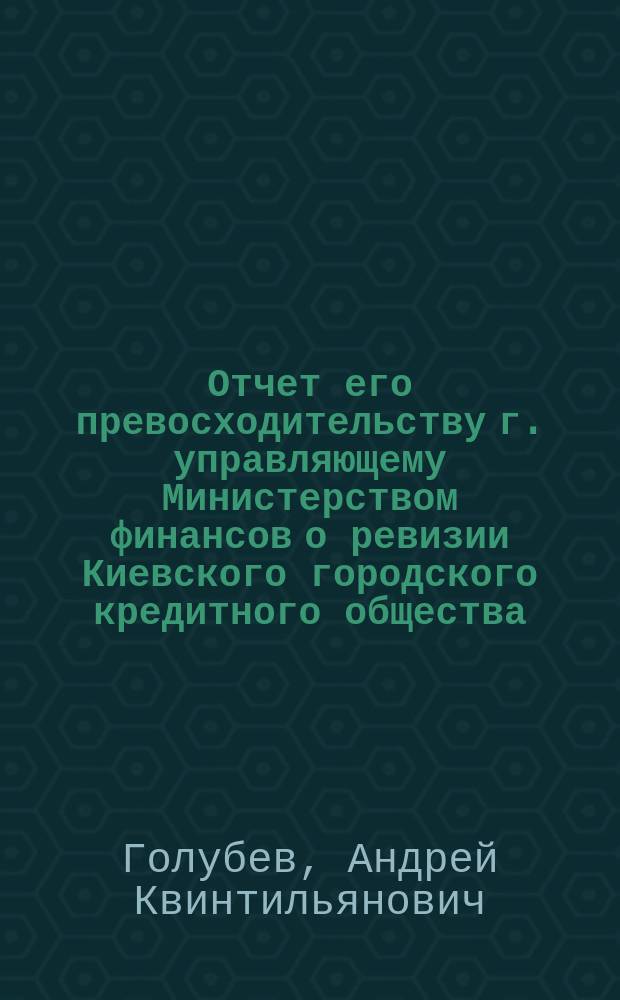 Отчет его превосходительству г. управляющему Министерством финансов о ревизии Киевского городского кредитного общества, произведенной с 13 по 24 мая 1903 г. чиновником особых поручений Министерства финансов, действительным статским советником А. Голубевым