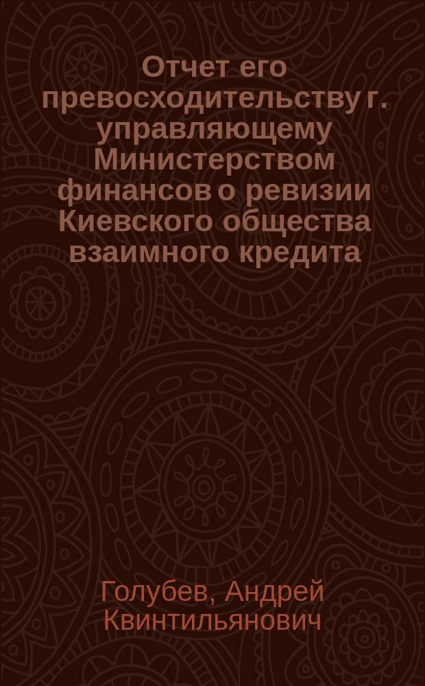 Отчет его превосходительству г. управляющему Министерством финансов о ревизии Киевского общества взаимного кредита, произведенной по высочайшему повелению, с 28 апреля по 18 мая 1903 г., чиновником особых поручений Министерства финансов, действительным статским советником А. Голубевым