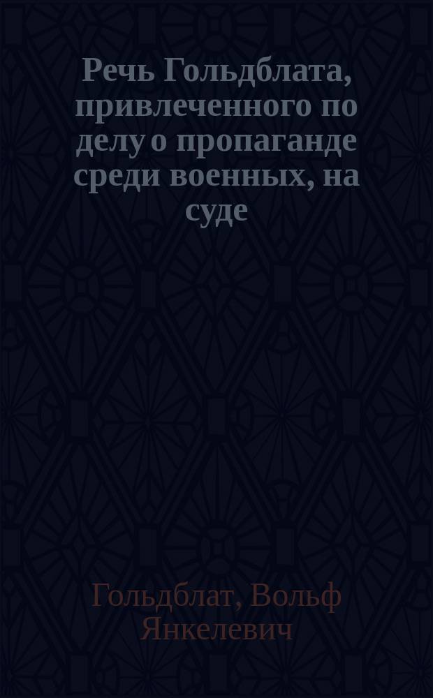 Речь Гольдблата, [привлеченного по делу о пропаганде среди военных, на суде]