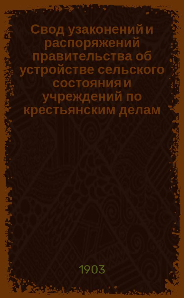 Свод узаконений и распоряжений правительства об устройстве сельского состояния и учреждений по крестьянским делам, с воспоследовавшими по ним разъяснениями, содержащимися в решениях Правительствующего сената и в постановлениях и распоряжениях высших правительственных учреждений. Т. 1 : Положения о сельском состоянии
