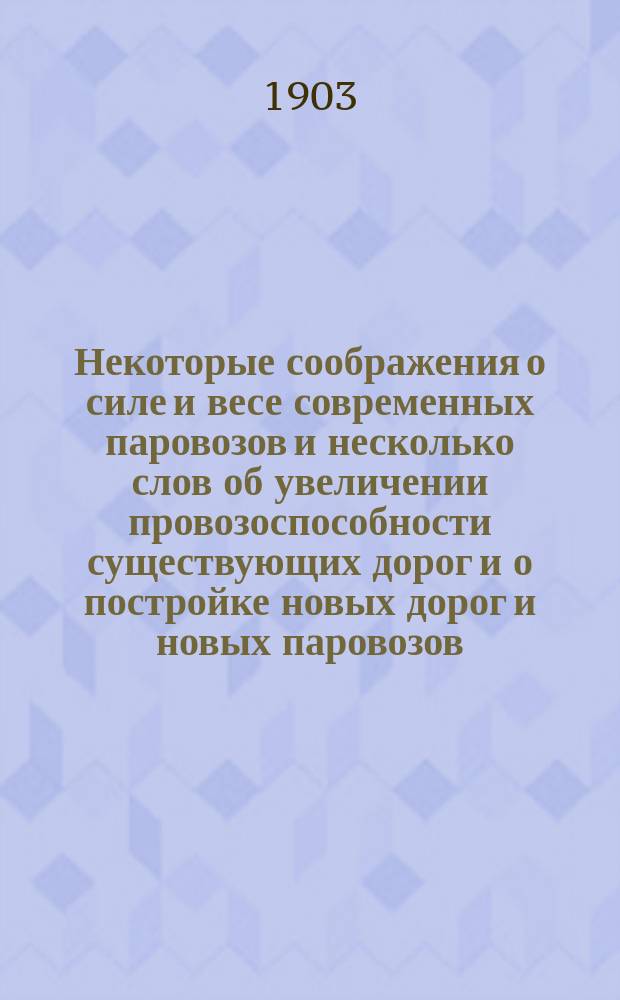 Некоторые соображения о силе и весе современных паровозов и несколько слов об увеличении провозоспособности существующих дорог и о постройке новых дорог и новых паровозов, с приложением таблиц характеристик главнейших элементов существующих всемирных паровозов современных типов
