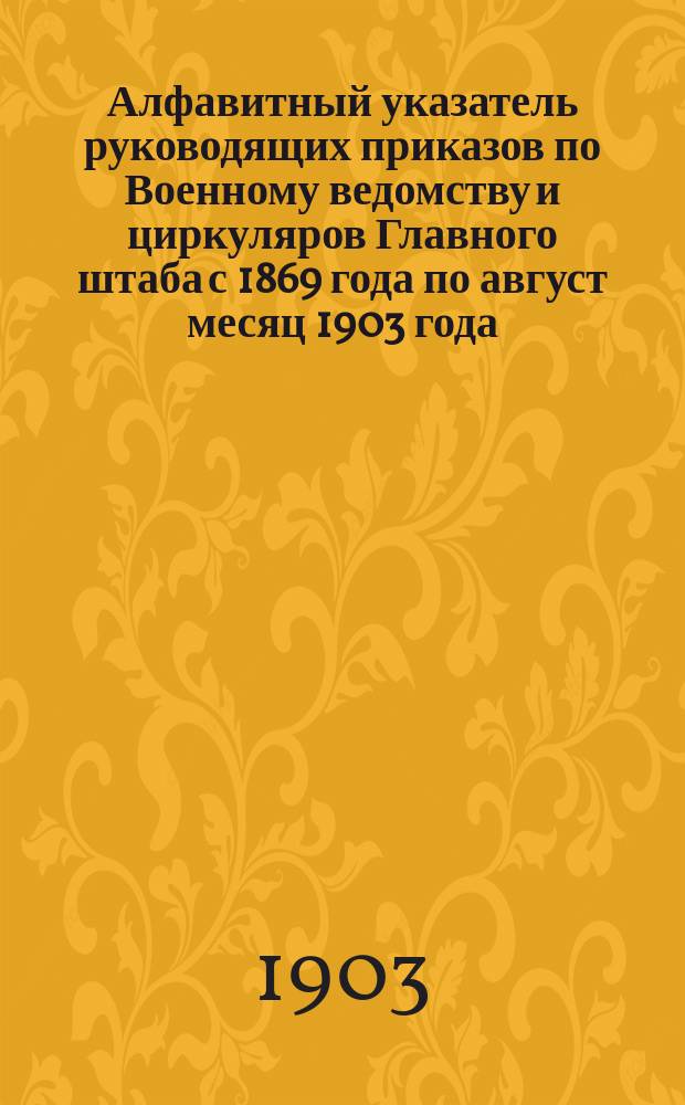 Алфавитный указатель руководящих приказов по Военному ведомству и циркуляров Главного штаба с 1869 года по [август] месяц 1903 года