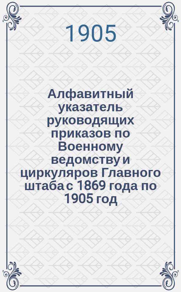 Алфавитный указатель руководящих приказов по Военному ведомству и циркуляров Главного штаба с 1869 года по 1905 год